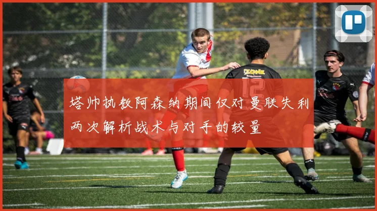塔帅执教阿森纳期间仅对曼联失利两次解析战术与对手的较量
