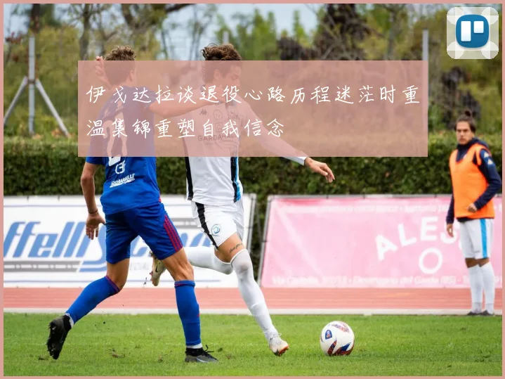 伊戈达拉谈退役心路历程迷茫时重温集锦重塑自我信念
