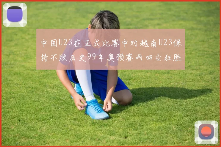 中国U23在正式比赛中对越南U23保持不败历史99年奥预赛两回合狂胜7-0