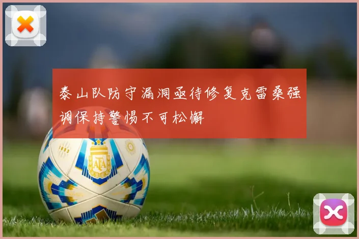 泰山队防守漏洞亟待修复克雷桑强调保持警惕不可松懈
