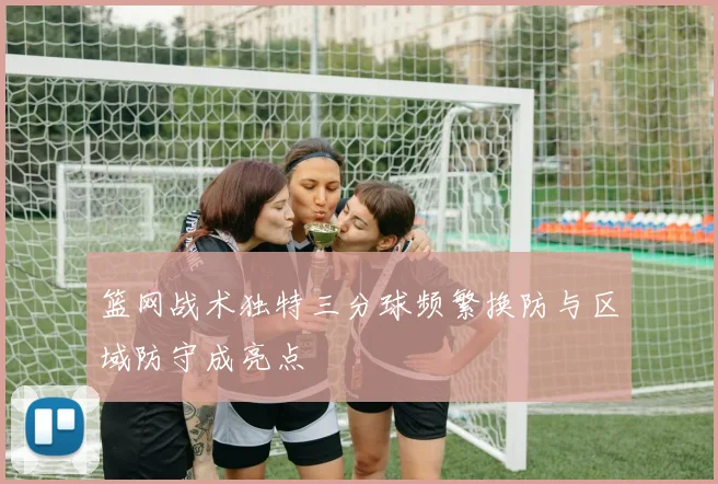 篮网战术独特三分球频繁换防与区域防守成亮点