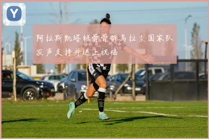 阿拉斯凯塔锁骨骨折乌拉圭国家队发声支持并送上祝福
