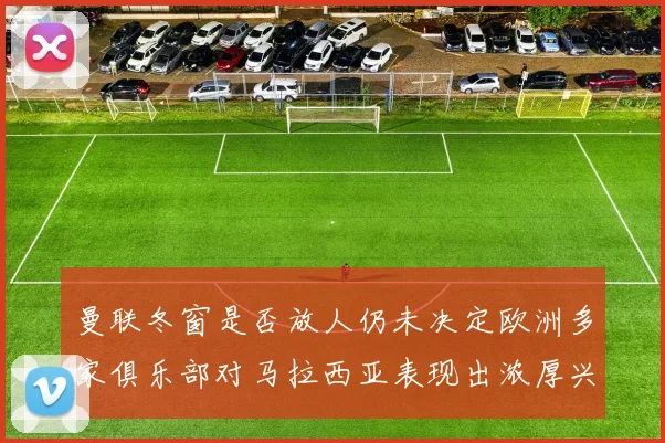 曼联冬窗是否放人仍未决定欧洲多家俱乐部对马拉西亚表现出浓厚兴趣