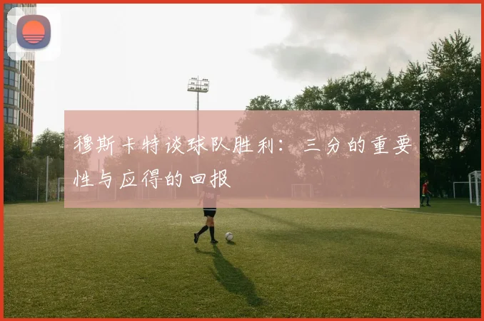 穆斯卡特谈球队胜利：三分的重要性与应得的回报