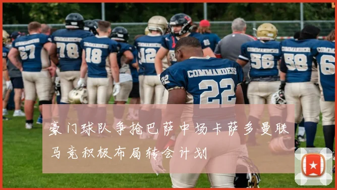 豪门球队争抢巴萨中场卡萨多曼联马竞积极布局转会计划