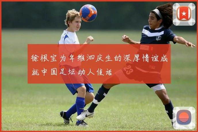 徐根宝为年维泗庆生的深厚情谊成就中国足坛动人佳话