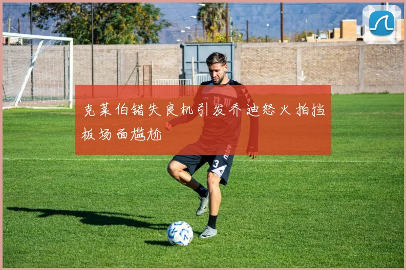 克莱伯错失良机引发乔迪怒火拍挡板场面尴尬