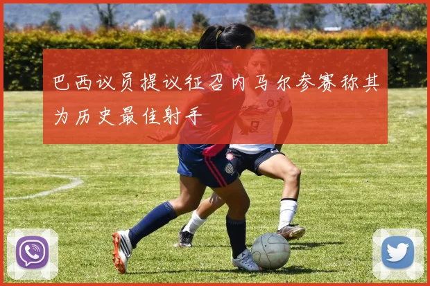 巴西议员提议征召内马尔参赛称其为历史最佳射手