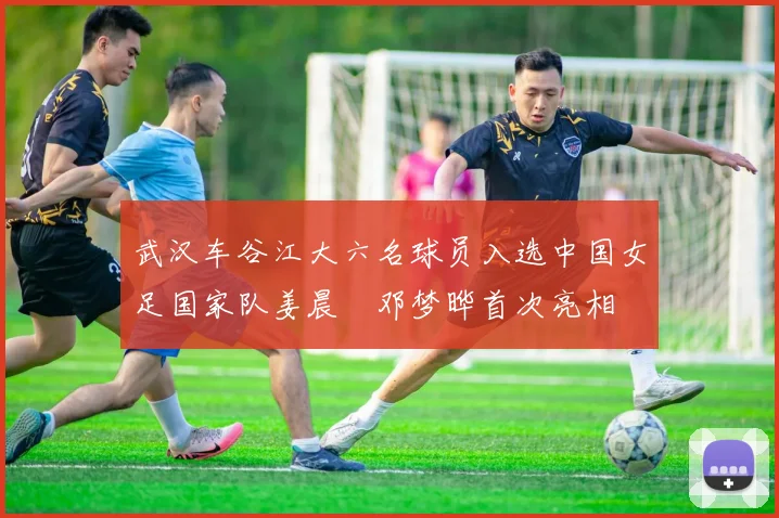 武汉车谷江大六名球员入选中国女足国家队姜晨璟邓梦晔首次亮相
