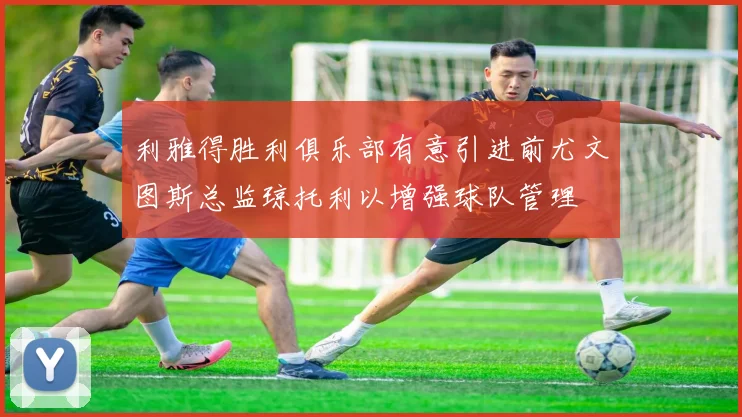 利雅得胜利俱乐部有意引进前尤文图斯总监琼托利以增强球队管理