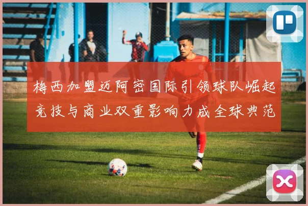 梅西加盟迈阿密国际引领球队崛起竞技与商业双重影响力成全球典范