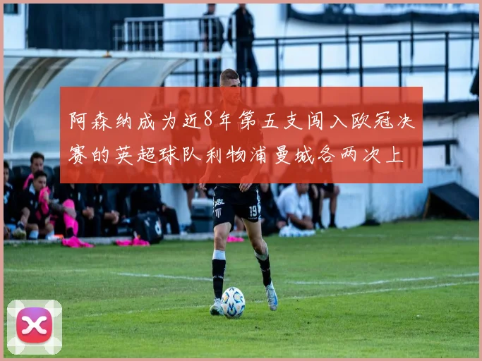 阿森纳成为近8年第五支闯入欧冠决赛的英超球队利物浦曼城各两次上演辉煌