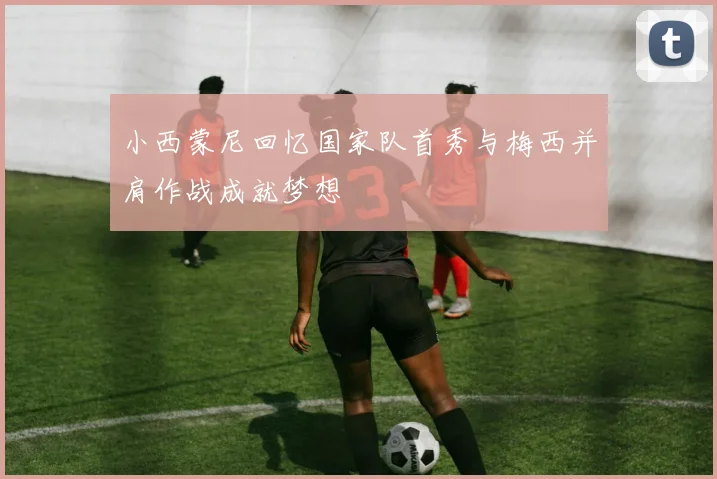 小西蒙尼回忆国家队首秀与梅西并肩作战成就梦想
