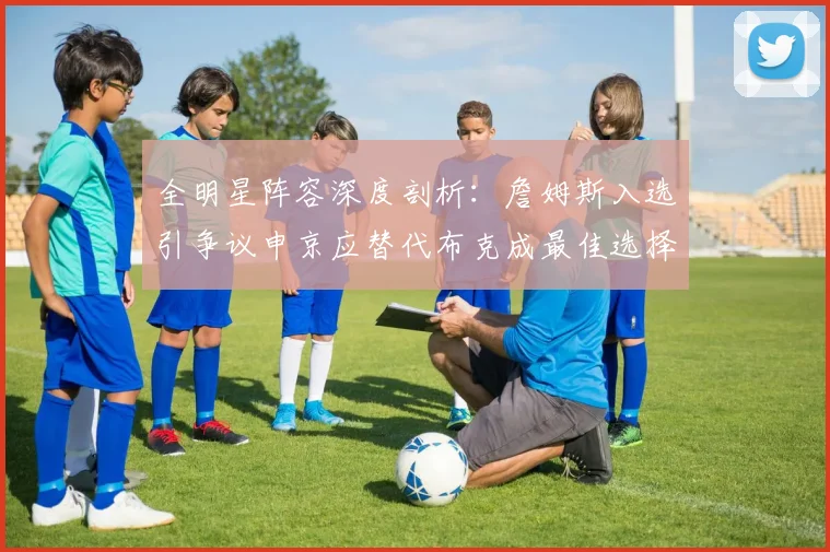 全明星阵容深度剖析：詹姆斯入选引争议申京应替代布克成最佳选择