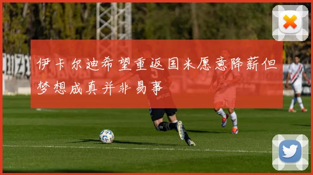 伊卡尔迪希望重返国米愿意降薪但梦想成真并非易事
