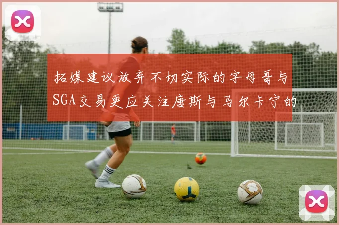 拓媒建议放弃不切实际的字母哥与SGA交易更应关注唐斯与马尔卡宁的潜力