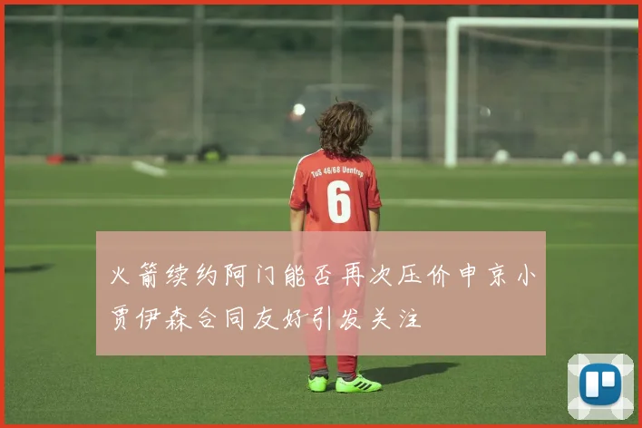 火箭续约阿门能否再次压价申京小贾伊森合同友好引发关注