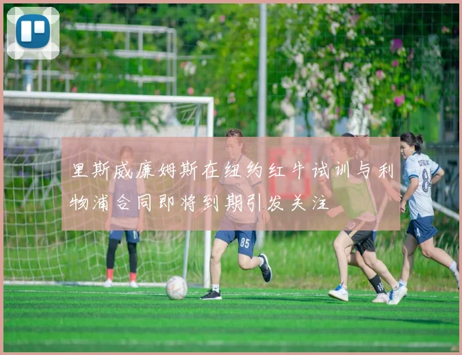 里斯威廉姆斯在纽约红牛试训与利物浦合同即将到期引发关注