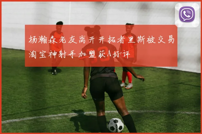 杨瀚森老友离开开拓者里斯被交易淘宝神射手加盟获A好评