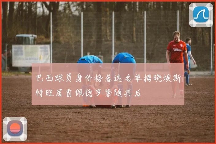 巴西球员身价榜落选名单揭晓埃斯特旺居首佩德罗紧随其后